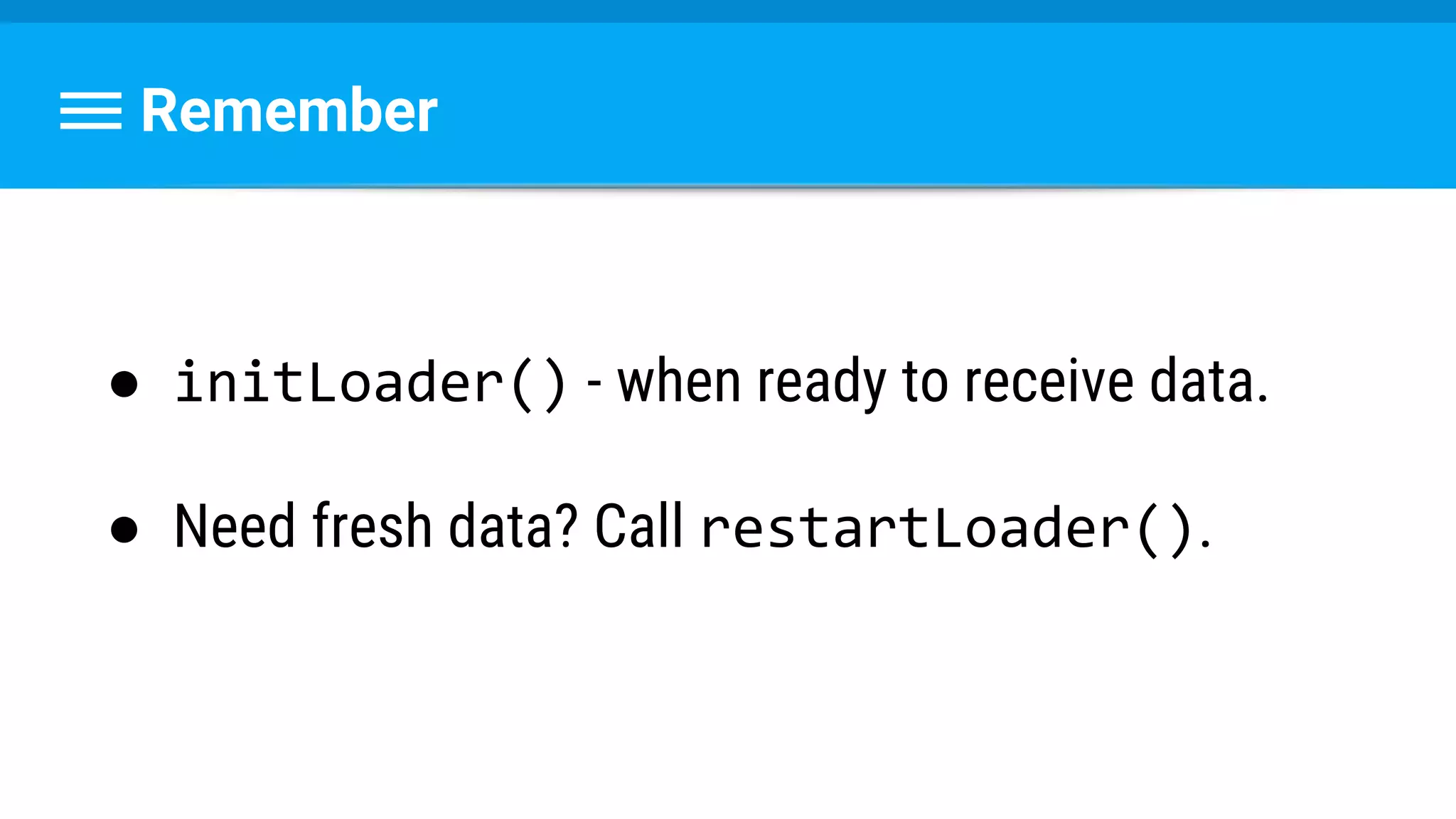Remember
● initLoader() - when ready to receive data.
● Need fresh data? Call restartLoader().
 