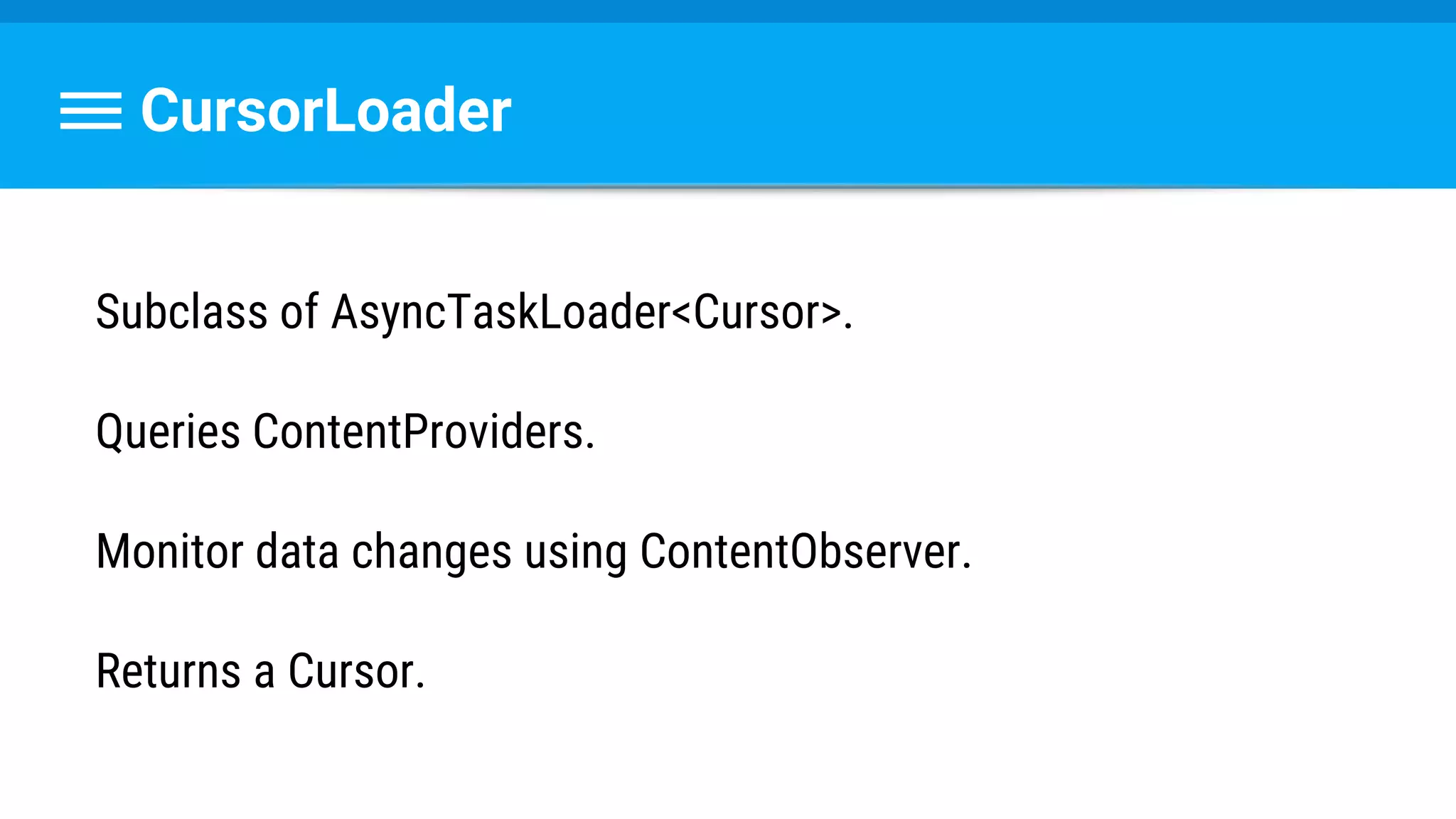 CursorLoader
Subclass of AsyncTaskLoader<Cursor>.
Queries ContentProviders.
Monitor data changes using ContentObserver.
Returns a Cursor.
 