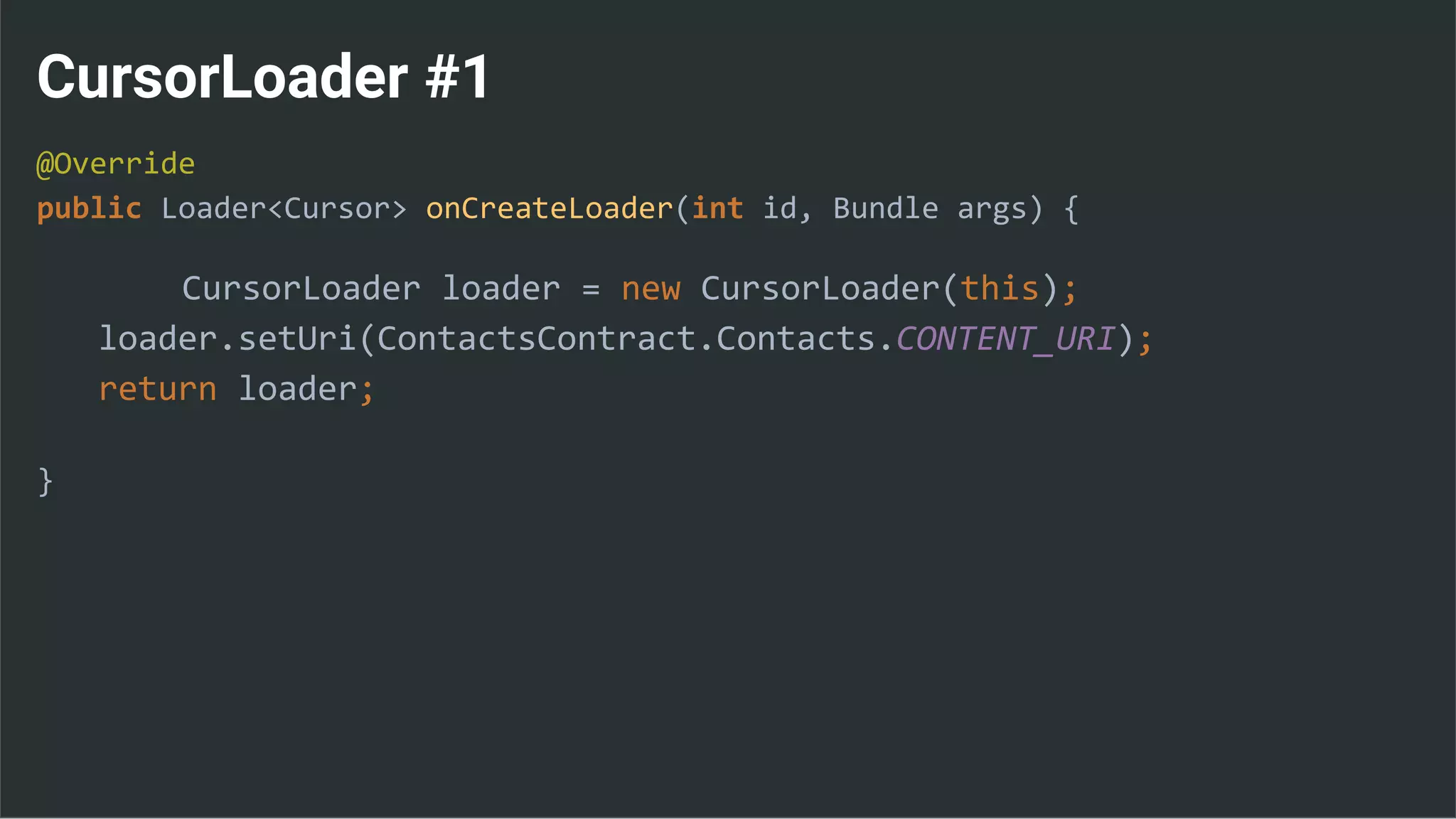 CursorLoader #1
@Override
public Loader<Cursor> onCreateLoader(int id, Bundle args) {
CursorLoader loader = new CursorLoader(this);
loader.setUri(ContactsContract.Contacts.CONTENT_URI);
return loader;
}
 