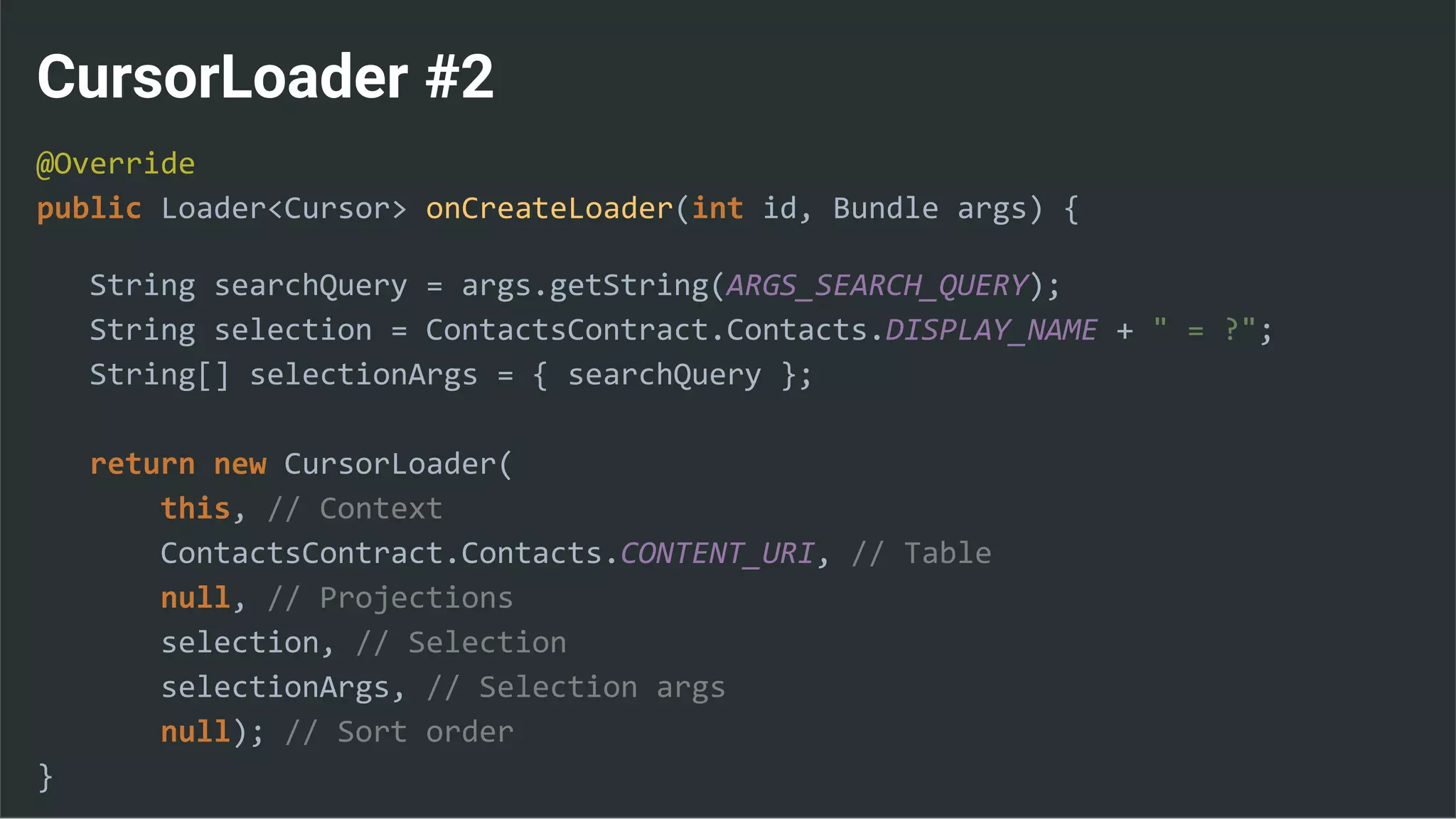 CursorLoader #2
@Override
public Loader<Cursor> onCreateLoader(int id, Bundle args) {
String searchQuery = args.getString(ARGS_SEARCH_QUERY);
String selection = ContactsContract.Contacts.DISPLAY_NAME + " = ?";
String[] selectionArgs = { searchQuery };
return new CursorLoader(
this, // Context
ContactsContract.Contacts.CONTENT_URI, // Table
null, // Projections
selection, // Selection
selectionArgs, // Selection args
null); // Sort order
}
 