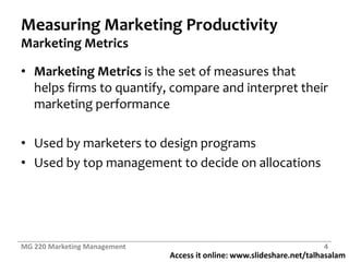Measuring Marketing ProductivityMarketing MetricsMarketing Metrics is the set of measures that helps firms to quantify, compare and interpret their marketing performanceUsed by marketers to design programsUsed by top management to decide on allocationsMG 220 Marketing Management4