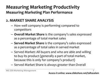 Measuring Marketing ProductivityMeasuring Marketing Plan Performance2. MARKET SHARE ANALYSISHow well company is performing compared to competitorsOverall Market Shareis the company’s sales expressed as a percentage of total market salesServed Market Shareis the company’s sales expressed as a percentage of total sales in served marketServed Market: All buyers and who are able and willing to buy its product (generally a part of total market, because this is only for company’s product)Served Market Share is always greater than OverallMG 220 Marketing Management7