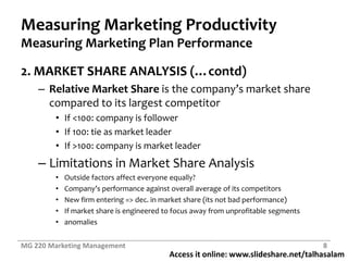Measuring Marketing ProductivityMeasuring Marketing Plan Performance2. MARKET SHARE ANALYSIS (…contd)Relative Market Shareis the company’s market share compared to its largest competitorIf <100: company is followerIf 100: tie as market leaderIf >100: company is market leaderLimitations in Market Share AnalysisOutside factors affect everyone equally?Company’s performance against overall average of its competitorsNew firm entering => dec. in market share (its not bad performance)If market share is engineered to focus away from unprofitable segmentsanomaliesMG 220 Marketing Management8