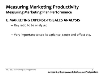 Measuring Marketing ProductivityMeasuring Marketing Plan Performance3. MARKETING EXPENSE-TO-SALES ANALYSISKey ratio to be analyzedVery important to see its variance, cause and effect etc.MG 220 Marketing Management9