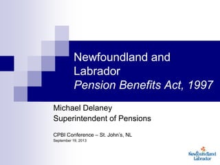 Newfoundland and
Labrador
Pension Benefits Act, 1997
Michael Delaney
Superintendent of Pensions
CPBI Conference – St. John’s, NL
September 19, 2013
 