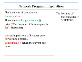 Network Programming-Python
Get hostname of your system
import socket
Hostname=socket.gethostname()
print (“The hostnme of this computer is
%s”, Hostname)
socket: imports one of Python's core
networking libraries.
gethostname(): return the current host
name.
The hostnme of
this computer is
SITE11995
 
