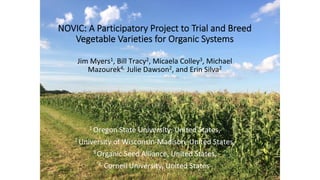 NOVIC: A Participatory Project to Trial and Breed
Vegetable Varieties for Organic Systems
Jim	Myers1,	Bill	Tracy2,	Micaela	Colley3,	Michael	
Mazourek4,		Julie	Dawson2,	and	Erin	Silva2	
	
	
	
	
	
1	Oregon	State	University,	United	States,		
2	University	of	Wisconsin-Madison,	United	States,		
3	Organic	Seed	Alliance,	United	States,	
4		Cornell	University,	United	States,		
 
