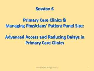 Session 6
Primary Care Clinics &
Managing Physicians’ Patient Panel Size:
Advanced Access and Reducing Delays in
Primary Care Clinics
Alexander Kolker. All rights reserved 1
 