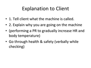 Explanation to Client 1. Tell client what the machine is called. 2. Explain why you are going on the machine (performing a PR to gradually increase HR and body temperature) Go through health & safety (verbally while checking) 