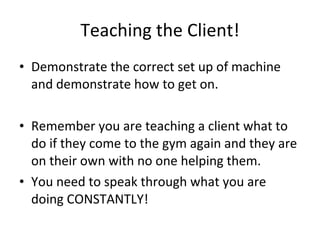 Teaching the Client! Demonstrate the correct set up of machine and demonstrate how to get on. Remember you are teaching a client what to do if they come to the gym again and they are on their own with no one helping them. You need to speak through what you are doing CONSTANTLY! 