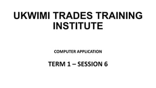 UKWIMI TRADES TRAINING
INSTITUTE
COMPUTER APPLICATION
TERM 1 – SESSION 6
 