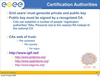 Certification Authorities
                             Enabling Grids for E-sciencE



       • Grid users’ must generate private and public key
       • Public key must be signed by a recognized CA
             – CAs can establish a number of people “registration
               authorities” RAs: Personal visit to the nearest RA instead of
               the national CA

       • CAs web of trust:
                        Per continent
                           • Per country
                                o Per region

       • http://www.igtf.net/
              – http://www.gridpma.org/
              – http://www.apgridpma.org/
              – http://www.tagpma.org/

INFSO-RI-508833                                                                     16
lunedì 6 luglio 2009                                                                 13
 