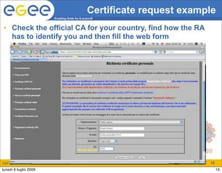 Certificate request example
                       Enabling Grids for E-sciencE


• Check the official CA for your country, find how the RA
  has to identify you and then fill the web form




INFSO-RI-508833                                                        15
lunedì 6 luglio 2009                                                        15
 