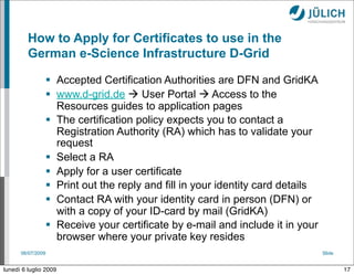 How to Apply for Certificates to use in the
         German e-Science Infrastructure D-Grid

                    Accepted Certification Authorities are DFN and GridKA
                    www.d-grid.de  User Portal  Access to the
                     Resources guides to application pages
                    The certification policy expects you to contact a
                     Registration Authority (RA) which has to validate your
                     request
                    Select a RA
                    Apply for a user certificate
                    Print out the reply and fill in your identity card details
                    Contact RA with your identity card in person (DFN) or
                     with a copy of your ID-card by mail (GridKA)
                    Receive your certificate by e-mail and include it in your
                     browser where your private key resides
      06/07/2009                                                                  Slide


lunedì 6 luglio 2009                                                                      17
 