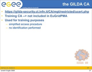 the GILDA CA
                       Enabling Grids for E-sciencE


• https://gilda-security.ct.infn.it/CA/mgt/restricted/ucert.php
• Training CA --> not included in EuGridPMA
• Used for training purposes
       – simplified access procedure
       – no identification performed




INFSO-RI-508833                                                  21
lunedì 6 luglio 2009                                                  21
 