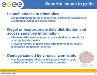 Security issues in grids
                       Enabling Grids for E-sciencE




   • Launch attacks to other sites
          – Large distributed farms of machines, perfect for launching a
            Distributed Denial of Service attack.


   • Illegal or inappropriate data distribution and
     access sensitive information
          – Massive distributed storage capacity ideal for example, for
            sharing illegaly movies.
          – Growing number of users have data that must be private –
            biomedical imaging for example


   • Damage caused by viruses, worms etc.
          – Highly connected infrastructure means worms could
            spread faster than on the internet in general.

INFSO-RI-508833                                                              6
lunedì 6 luglio 2009                                                             3
 
