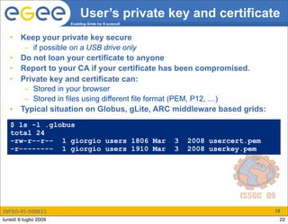 User’s private key and certificate
                       Enabling Grids for E-sciencE



   •    Keep your private key secure
         – if possible on a USB drive only
   •    Do not loan your certificate to anyone
   •    Report to your CA if your certificate has been compromised.
   •    Private key and certificate can:
         – Stored in your browser
         – Stored in files using different file format (PEM, P12, …)
   •    Typical situation on Globus, gLite, ARC middleware based grids:
   $ ls -l .globus
   total 24
   -rw-r--r-- 1 giorgio users 1806 Mar                3   2008 usercert.pem
   -r-------- 1 giorgio users 1910 Mar                3   2008 userkey.pem




INFSO-RI-508833                                                               18
lunedì 6 luglio 2009                                                           22
 