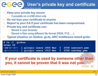 User’s private key and certificate
                       Enabling Grids for E-sciencE



   •    Keep your private key secure
         – if possible on a USB drive only
   •    Do not loan your certificate to anyone
   •    Report to your CA if your certificate has been compromised.
   •    Private key and certificate can:
         – Stored in your browser
         – Stored in files using different file format (PEM, P12, …)
   •    Typical situation on Globus, gLite, ARC middleware based grids:
   $ ls -l .globus
   total 24
   -rw-r--r-- 1 giorgio users 1806 Mar                3   2008 usercert.pem
   -r-------- 1 giorgio users 1910 Mar                3   2008 userkey.pem


       If your certificate is used by someone other than
       you, it cannot be proven that it was not you.

INFSO-RI-508833                                                               18
lunedì 6 luglio 2009                                                           22
 