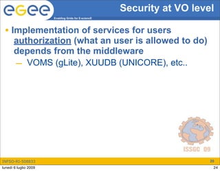 Security at VO level
                       Enabling Grids for E-sciencE




 • Implementation of services for users
       authorization (what an user is allowed to do)
       depends from the middleware
       – VOMS (gLite), XUUDB (UNICORE), etc..




INFSO-RI-508833                                                          20
lunedì 6 luglio 2009                                                      24
 