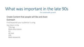 What was important in the late 90s
Create Content that people will like and share
Outreach
Find keywords your audience is using
Use them in the
Title tag
Meta description
H1
Alt text
URL
Meta keywords
For sustainable growth
 