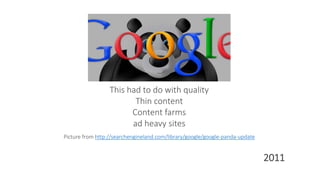 This had to do with quality
Thin content
Content farms
ad heavy sites
Picture from http://searchengineland.com/library/google/google-panda-update
2011
 