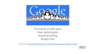 This had to so with spam
Over-optimization
keyword stuffing
Bought links
Picture from http://searchengineland.com/library/google/google-penguin-update
2012
 