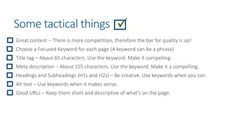 Some tactical things
Great content – There is more competition, therefore the bar for quality is up!
Choose a Focused Keyword for each page (A keyword can be a phrase)
Title tag – About 65 characters. Use the keyword. Make it compelling
Meta description – About 155 characters. Use the keyword. Make it a compelling.
Headings and Subheadings (H1s and H2s) – Be creative. Use keywords when you can.
Alt text – Use keywords when it makes sense.
Good URLs – Keep them short and descriptive of what’s on the page.
 