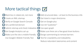 More tactical things
Block less in robots.txt, not more
Create an XML sitemap
Verify on Google Search Console
Set a preferred domain
Submit sitemap and check indexation
Get Google Analytics set up
Make sure the site is mobile friendly
Use Google’s Mobile Friendly Test
Add structured data – at least to the business info
Get listed in major directories
Get on Google plus
Use rel=“publisher”
Use open graph
Make sure there are a few good share buttons
Design commenting to remove barriers
Test for crawlability and indexability
Reduce redundant taxonomies and content
 