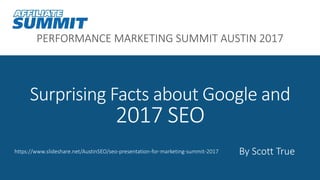 PERFORMANCE MARKETING SUMMIT AUSTIN 2017
Surprising Facts about Google and
2017 SEO
By Scott Truehttps://www.slideshare.net/AustinSEO/seo-presentation-for-marketing-summit-2017
 