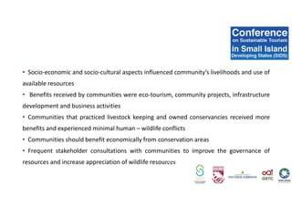 • Socio-economic and socio-cultural aspects influenced community’s livelihoods and use of
available resources
• Benefits received by communities were eco-tourism, community projects, infrastructure
development and business activities
• Communities that practiced livestock keeping and owned conservancies received more
benefits and experienced minimal human – wildlife conflicts
• Communities should benefit economically from conservation areas
• Frequent stakeholder consultations with communities to improve the governance of
resources and increase appreciation of wildlife resources
 