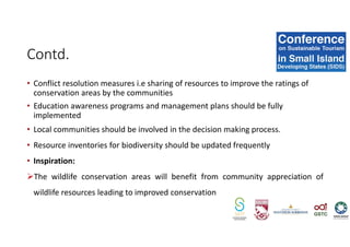 • Conflict resolution measures i.e sharing of resources to improve the ratings of
conservation areas by the communities
• Education awareness programs and management plans should be fully
implemented
• Local communities should be involved in the decision making process.
• Resource inventories for biodiversity should be updated frequently
• Inspiration:
The wildlife conservation areas will benefit from community appreciation of
wildlife resources leading to improved conservation
Contd.
 