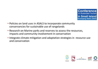 • Policies on land uses in ASALS to incorporate community
conservancies for sustainable use of rangelands
• Research on Marine parks and reserves to assess the resources,
impacts and community involvement in conservation
• Integrate climate mitigation and adaptation strategies in resource use
and conservation
 