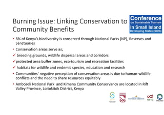 • 8% of Kenya’s biodiversity is conserved through National Parks (NP), Reserves and
Sanctuaries
• Conservation areas serve as;
breeding grounds, wildlife dispersal areas and corridors
protected area buffer zones, eco-tourism and recreation facilities
habitats for wildlife and endemic species, education and research
• Communities’ negative perception of conservation areas is due to human-wildlife
conflicts and the need to share resources equitably
• Amboseli National Park and Kimana Community Conservancy are located in Rift
Valley Province, Loitokitok District, Kenya
Burning Issue: Linking Conservation to
Community Benefits
 