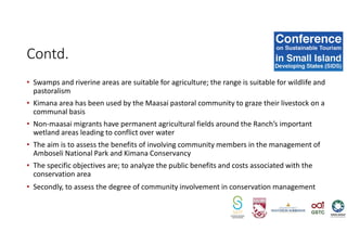 • Swamps and riverine areas are suitable for agriculture; the range is suitable for wildlife and
pastoralism
• Kimana area has been used by the Maasai pastoral community to graze their livestock on a
communal basis
• Non-maasai migrants have permanent agricultural fields around the Ranch’s important
wetland areas leading to conflict over water
• The aim is to assess the benefits of involving community members in the management of
Amboseli National Park and Kimana Conservancy
• The specific objectives are; to analyze the public benefits and costs associated with the
conservation area
• Secondly, to assess the degree of community involvement in conservation management
Contd.
 