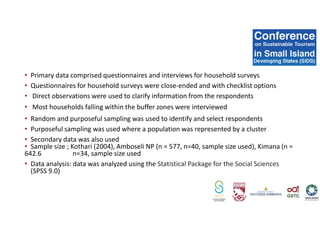 • Primary data comprised questionnaires and interviews for household surveys
• Questionnaires for household surveys were close-ended and with checklist options
• Direct observations were used to clarify information from the respondents
• Most households falling within the buffer zones were interviewed
• Random and purposeful sampling was used to identify and select respondents
• Purposeful sampling was used where a population was represented by a cluster
• Secondary data was also used
• Sample size ; Kothari (2004), Amboseli NP (n = 577, n=40, sample size used), Kimana (n =
642.6 n=34, sample size used
• Data analysis: data was analyzed using the Statistical Package for the Social Sciences
(SPSS 9.0)
 