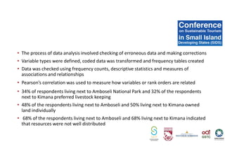 • The process of data analysis involved checking of erroneous data and making corrections
• Variable types were defined, coded data was transformed and frequency tables created
• Data was checked using frequency counts, descriptive statistics and measures of
associations and relationships
• Pearson’s correlation was used to measure how variables or rank orders are related
• 34% of respondents living next to Amboseli National Park and 32% of the respondents
next to Kimana preferred livestock keeping
• 48% of the respondents living next to Amboseli and 50% living next to Kimana owned
land individually
• 68% of the respondents living next to Amboseli and 68% living next to Kimana indicated
that resources were not well distributed
 