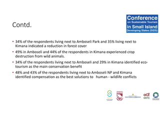 • 34% of the respondents living next to Amboseli Park and 35% living next to
Kimana indicated a reduction in forest cover
• 49% in Amboseli and 44% of the respondents in Kimana experienced crop
destruction from wild animals.
• 34% of the respondents living next to Amboseli and 29% in Kimana identified eco-
tourism as the main conservation benefit
• 48% and 43% of the respondents living next to Amboseli NP and Kimana
identified compensation as the best solutions to human - wildlife conflicts
Contd.
 