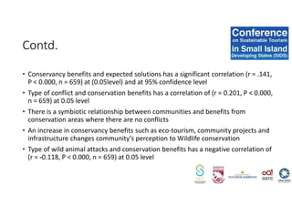 • Conservancy benefits and expected solutions has a significant correlation (r = .141,
P < 0.000, n = 659) at (0.05level) and at 95% confidence level
• Type of conflict and conservation benefits has a correlation of (r = 0.201, P < 0.000,
n = 659) at 0.05 level
• There is a symbiotic relationship between communities and benefits from
conservation areas where there are no conflicts
• An increase in conservancy benefits such as eco-tourism, community projects and
infrastructure changes community’s perception to Wildlife conservation
• Type of wild animal attacks and conservation benefits has a negative correlation of
(r = -0.118, P < 0.000, n = 659) at 0.05 level
Contd.
 