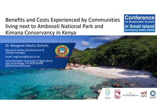 Benefits and Costs Experienced by Communities
living next to Amboseli National Park and
Kimana Conservancy in Kenya
Dr. Margaret Wachu Gichuhi
Research Fellow (Environment &
Climate Change)
Email: mgichuhi@jkuat.ac.ke
Jomo Kenyatta University of Agriculture
and Technology, P.O BOX 62000-
00200,Nairobi,Kenya.
 