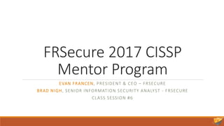 FRSecure 2017 CISSP
Mentor Program
EVAN FRANCEN, PRESIDENT & CEO – FRSECURE
BRAD NIGH, SENIOR INFORMATION SECURITY ANALYST - FRSECURE
CLASS SESSION #6
 