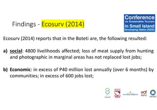 Ecosurv (2014) reports that in the Boteti are, the following resulted:
a) social: 4800 livelihoods affected; loss of meat supply from hunting
and photographic in marginal areas has not replaced lost jobs;
b) Economic: in excess of P40 million lost annually (over 6 months) by
communities; in excess of 600 jobs lost;
Findings - Ecosurv (2014)
 