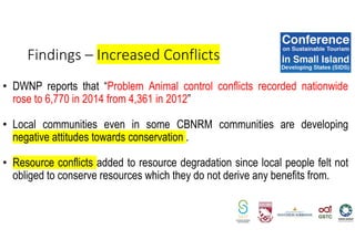 • DWNP reports that “Problem Animal control conflicts recorded nationwide
rose to 6,770 in 2014 from 4,361 in 2012”
• Local communities even in some CBNRM communities are developing
negative attitudes towards conservation .
• Resource conflicts added to resource degradation since local people felt not
obliged to conserve resources which they do not derive any benefits from.
Findings – Increased Conflicts
 