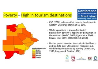 - CSO (2008) indicates that poverty headcount in
western Okavango stands at 50-60%.
- While Ngamiland is known for its rich
biodiversity, poverty is reportedly being high in
the wetland (NWDC, 2003; Kgathi et al 2004;
Fidzani et al 1999: CSO 2008: SB: 2013).
- Human poverty creates insecurity in livelihoods
and leads to over utilisation of resources e.g.
Wildlife decline caused by hunting (Albertson,
1998, Ringrose & Perkins 1996).
Poverty – High in tourism destinations
 