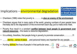 • Chambers (1986) notes that poverty is…………is also an enemy of the environment.
• Chambers argues that in many parts of the world, growing numbers of poor people have
inevitably led to the degradation of the environment each day just to make ends meet.
• Poverty thus result in a constant conflict between local people & government over
natural resources – this leads to resource degradation.
• It is unlikely, therefore, that people living in poverty to promote conservation…………..!!!
• ……..identity…sense of place….and personal history are important for any people……..
• Hunting defines the lives of people in that particular area….
Implications – environmental degradation
 