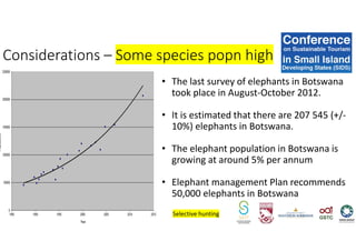 • The last survey of elephants in Botswana
took place in August-October 2012.
• It is estimated that there are 207 545 (+/-
10%) elephants in Botswana.
• The elephant population in Botswana is
growing at around 5% per annum
• Elephant management Plan recommends
50,000 elephants in Botswana
Considerations – Some species popn high
Selective hunting
 