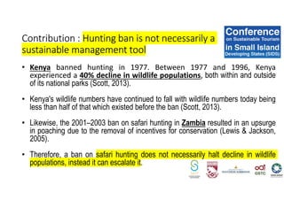 • Kenya banned hunting in 1977. Between 1977 and 1996, Kenya
experienced a 40% decline in wildlife populations, both within and outside
of its national parks (Scott, 2013).
• Kenya's wildlife numbers have continued to fall with wildlife numbers today being
less than half of that which existed before the ban (Scott, 2013).
• Likewise, the 2001–2003 ban on safari hunting in Zambia resulted in an upsurge
in poaching due to the removal of incentives for conservation (Lewis & Jackson,
2005).
• Therefore, a ban on safari hunting does not necessarily halt decline in wildlife
populations, instead it can escalate it.
Contribution : Hunting ban is not necessarily a
sustainable management tool
 