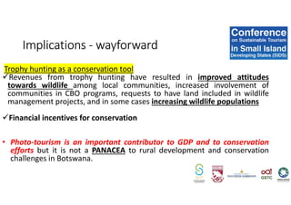 Trophy hunting as a conservation tool
Revenues from trophy hunting have resulted in improved attitudes
towards wildlife among local communities, increased involvement of
communities in CBO programs, requests to have land included in wildlife
management projects, and in some cases increasing wildlife populations
Financial incentives for conservation
• Photo-tourism is an important contributor to GDP and to conservation
efforts but it is not a PANACEA to rural development and conservation
challenges in Botswana.
Implications - wayforward
 