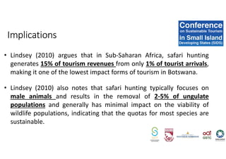 • Lindsey (2010) argues that in Sub-Saharan Africa, safari hunting
generates 15% of tourism revenues from only 1% of tourist arrivals,
making it one of the lowest impact forms of tourism in Botswana.
• Lindsey (2010) also notes that safari hunting typically focuses on
male animals and results in the removal of 2-5% of ungulate
populations and generally has minimal impact on the viability of
wildlife populations, indicating that the quotas for most species are
sustainable.
Implications
 