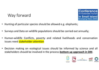 • Hunting of particular species should be allowed e.g. elephants;
• Surveys and Data on wildlife populations should be carried out annually;
• Human-wildlife Conflicts, poverty and related livelihoods and conservation
issues need stakeholder attention
• Decision making on ecological issues should be informed by science and all
stakeholders should be involved in the process-bottom up approach in DM.
Way forward
 