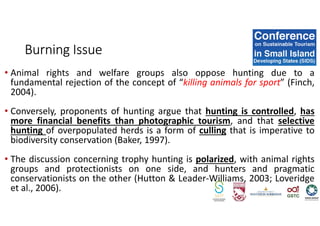 • Animal rights and welfare groups also oppose hunting due to a
fundamental rejection of the concept of “killing animals for sport” (Finch,
2004).
• Conversely, proponents of hunting argue that hunting is controlled, has
more financial benefits than photographic tourism, and that selective
hunting of overpopulated herds is a form of culling that is imperative to
biodiversity conservation (Baker, 1997).
• The discussion concerning trophy hunting is polarized, with animal rights
groups and protectionists on one side, and hunters and pragmatic
conservationists on the other (Hutton & Leader-Williams, 2003; Loveridge
et al., 2006).
Burning Issue
 